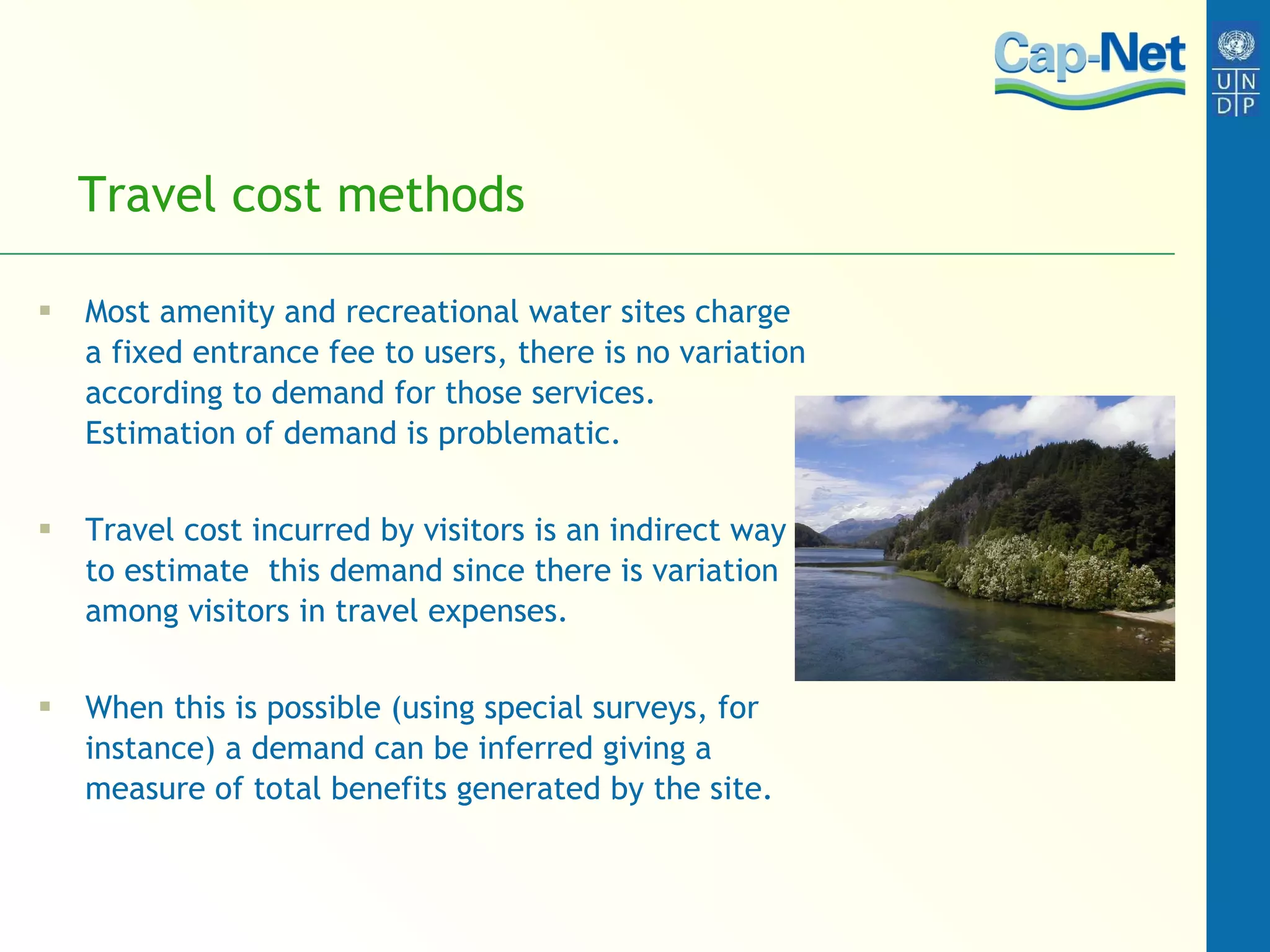 Travel cost methods  Most amenity and recreational water sites charge a fixed entrance fee to users, there is no variation according to demand for those services.  Estimation of demand is problematic.  Travel cost incurred by visitors is an indirect way to estimate  this demand since there is variation among visitors in travel expenses.  When this is possible (using special surveys, for instance) a demand can be inferred giving a measure of total benefits generated by the site.  
