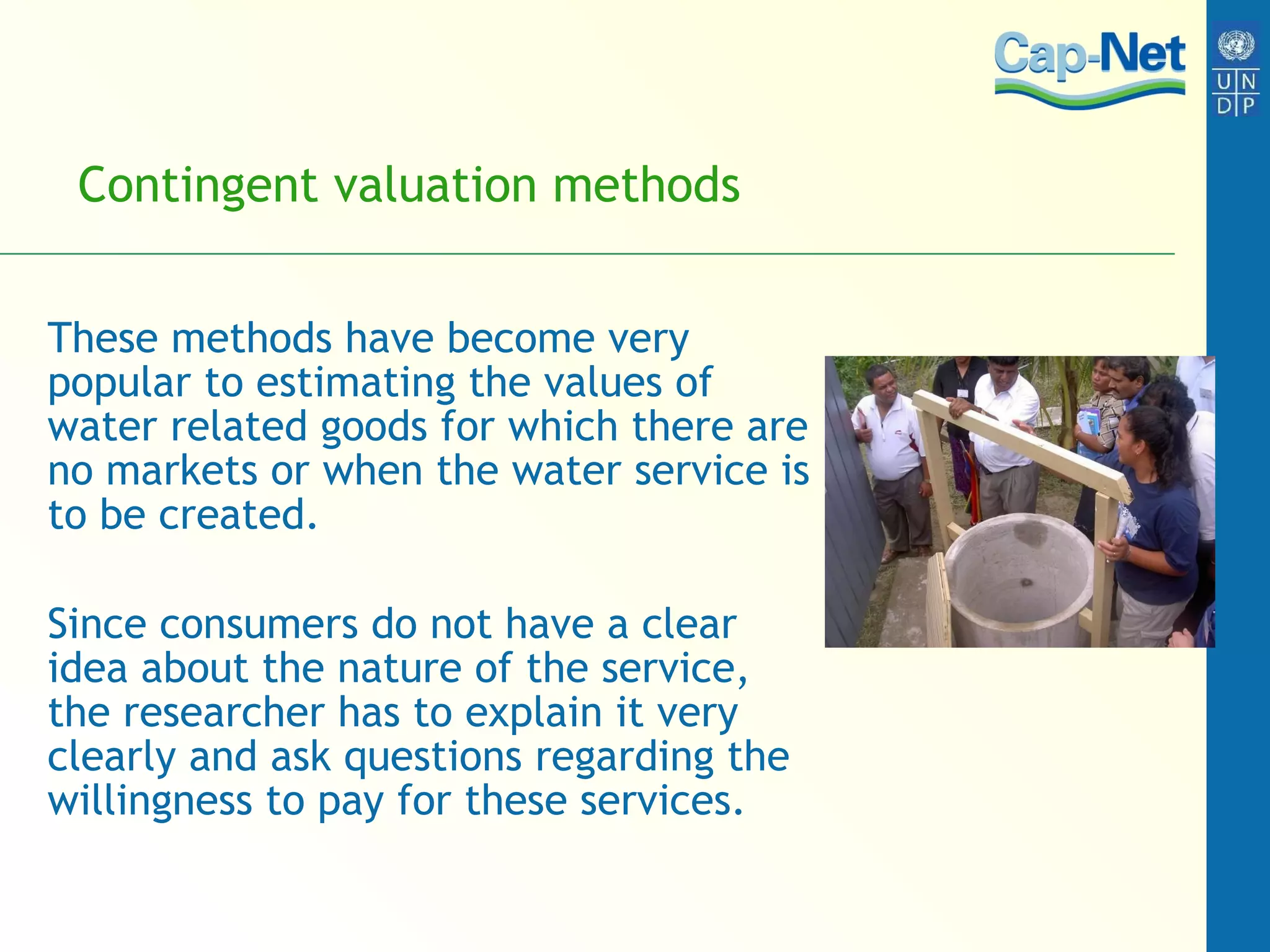 Contingent valuation methods  These methods have become very popular to estimating the values of water related goods for which there are no markets or when the water service is to be created.  Since consumers do not have a clear idea about the nature of the service, the researcher has to explain it very clearly and ask questions regarding the willingness to pay for these services. 