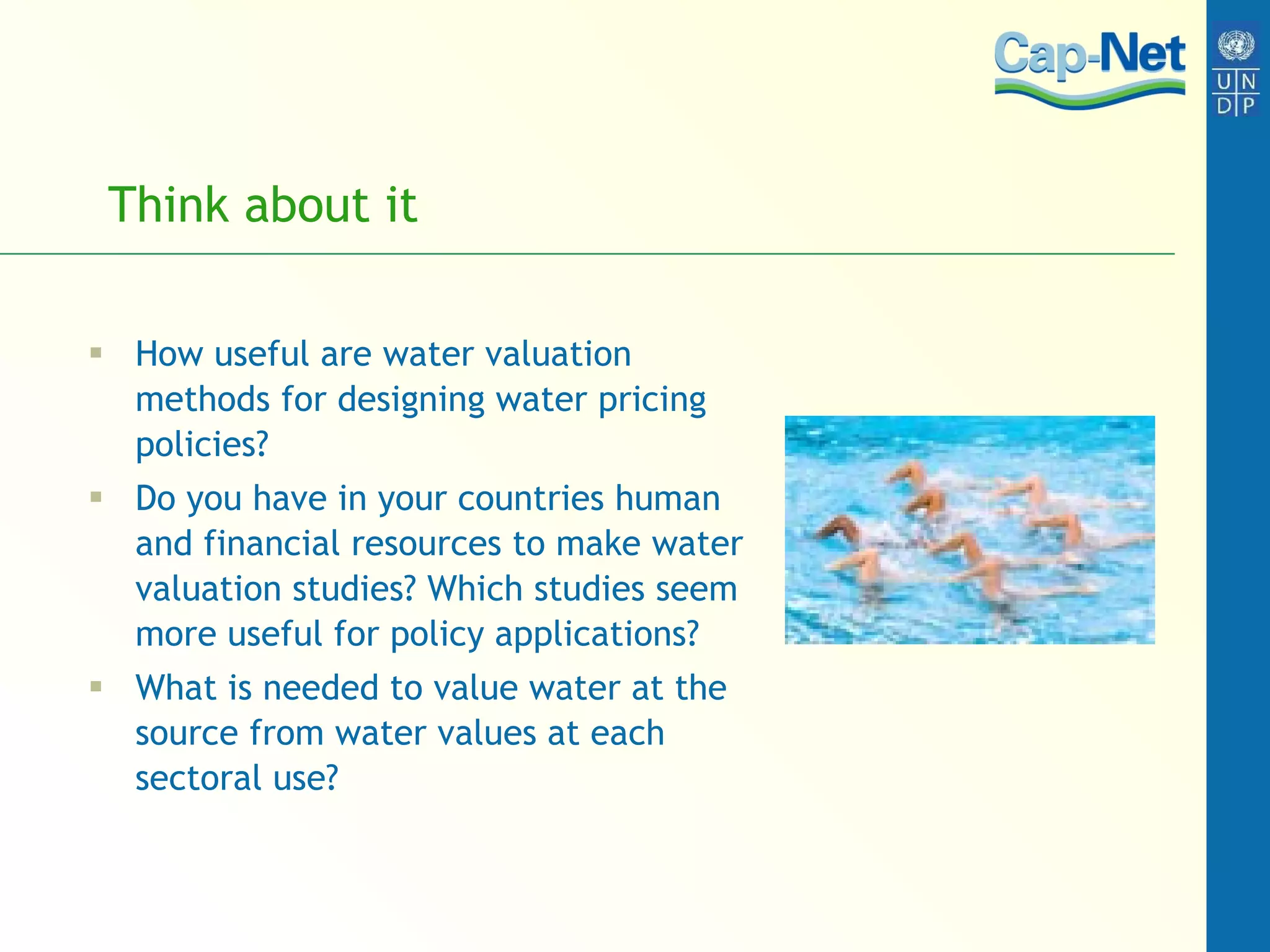 Think about it How useful are water valuation methods for designing water pricing policies? Do you have in your countries human and financial resources to make water valuation studies? Which studies seem more useful for policy applications? What is needed to value water at the source from water values at each sectoral use? 