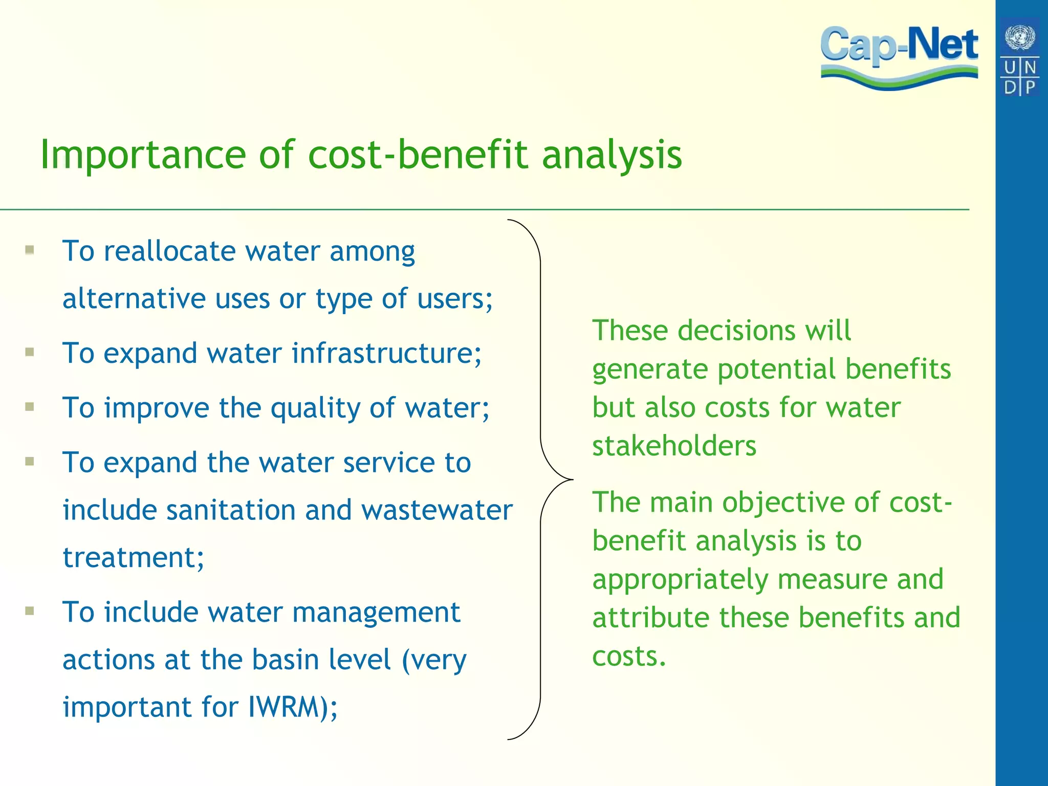 Importance of cost-benefit analysis To reallocate water among alternative uses or type of users; To expand water infrastructure; To improve the quality of water; To expand the water service to include sanitation and wastewater treatment; To include water management actions at the basin level (very important for IWRM); These decisions will generate potential benefits but also costs for water stakeholders The main objective of cost-benefit analysis is to appropriately measure and attribute these benefits and costs.  