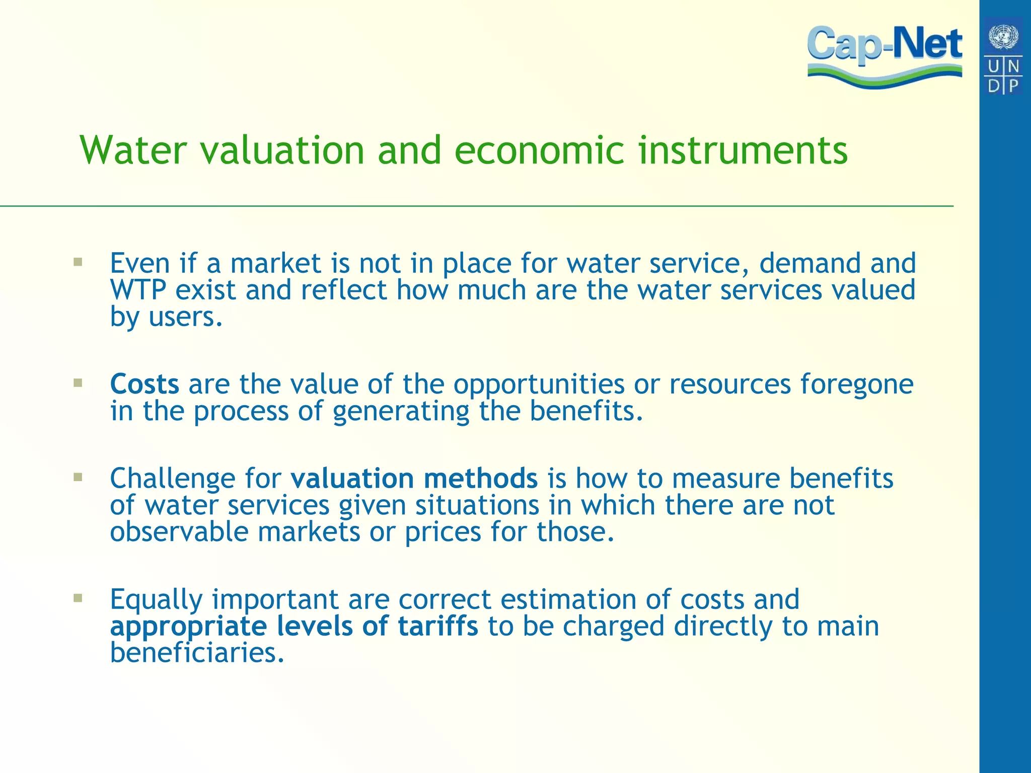 Water valuation and economic instruments Even if a market is not in place for water service, demand and WTP exist and reflect how much are the water services valued by users.  Costs  are the value of the opportunities or resources foregone in the process of generating the benefits.  Challenge for  valuation methods  is how to measure benefits of water services given situations in which there are not observable markets or prices for those.  Equally important are correct estimation of costs and  appropriate levels of tariffs  to be charged directly to main beneficiaries. 