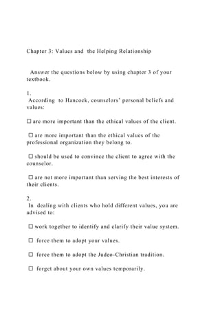 Chapter 3: Values and the Helping Relationship
Answer the questions below by using chapter 3 of your
textbook.
1.
According to Hancock, counselors’ personal beliefs and
values:
☐ are more important than the ethical values of the client.
☐ are more important than the ethical values of the
professional organization they belong to.
☐ should be used to convince the client to agree with the
counselor.
☐ are not more important than serving the best interests of
their clients.
2.
In dealing with clients who hold different values, you are
advised to:
☐ work together to identify and clarify their value system.
☐ force them to adopt your values.
☐ force them to adopt the Judeo-Christian tradition.
☐ forget about your own values temporarily.
 