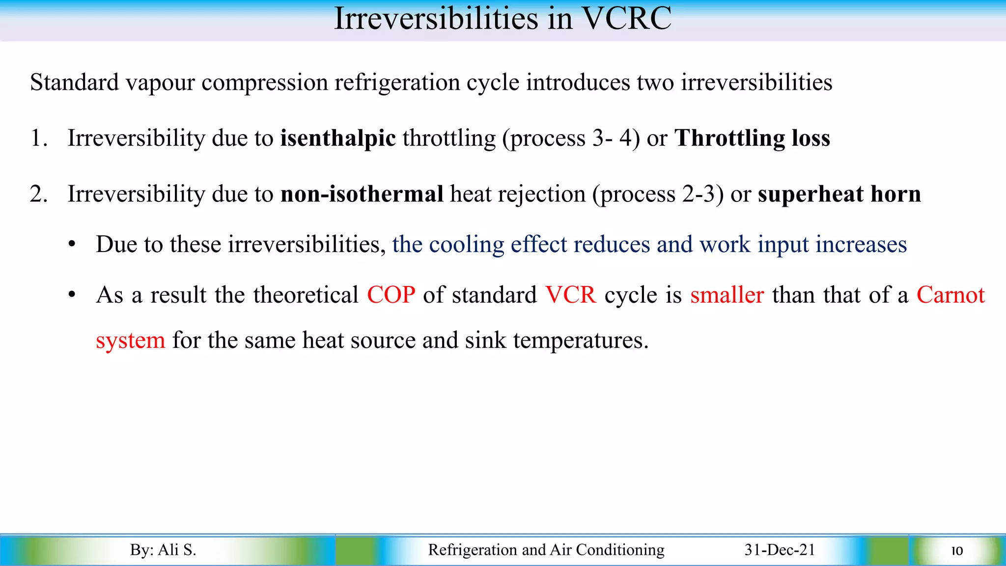 Irreversibilities in VCRC
Standard vapour compression refrigeration cycle introduces two irreversibilities
1. Irreversibility due to isenthalpic throttling (process 3- 4) or Throttling loss
2. Irreversibility due to non-isothermal heat rejection (process 2-3) or superheat horn
• Due to these irreversibilities, the cooling effect reduces and work input increases
• As a result the theoretical COP of standard VCR cycle is smaller than that of a Carnot
system for the same heat source and sink temperatures.
By: Ali S. Refrigeration and Air Conditioning 31-Dec-21 10
 