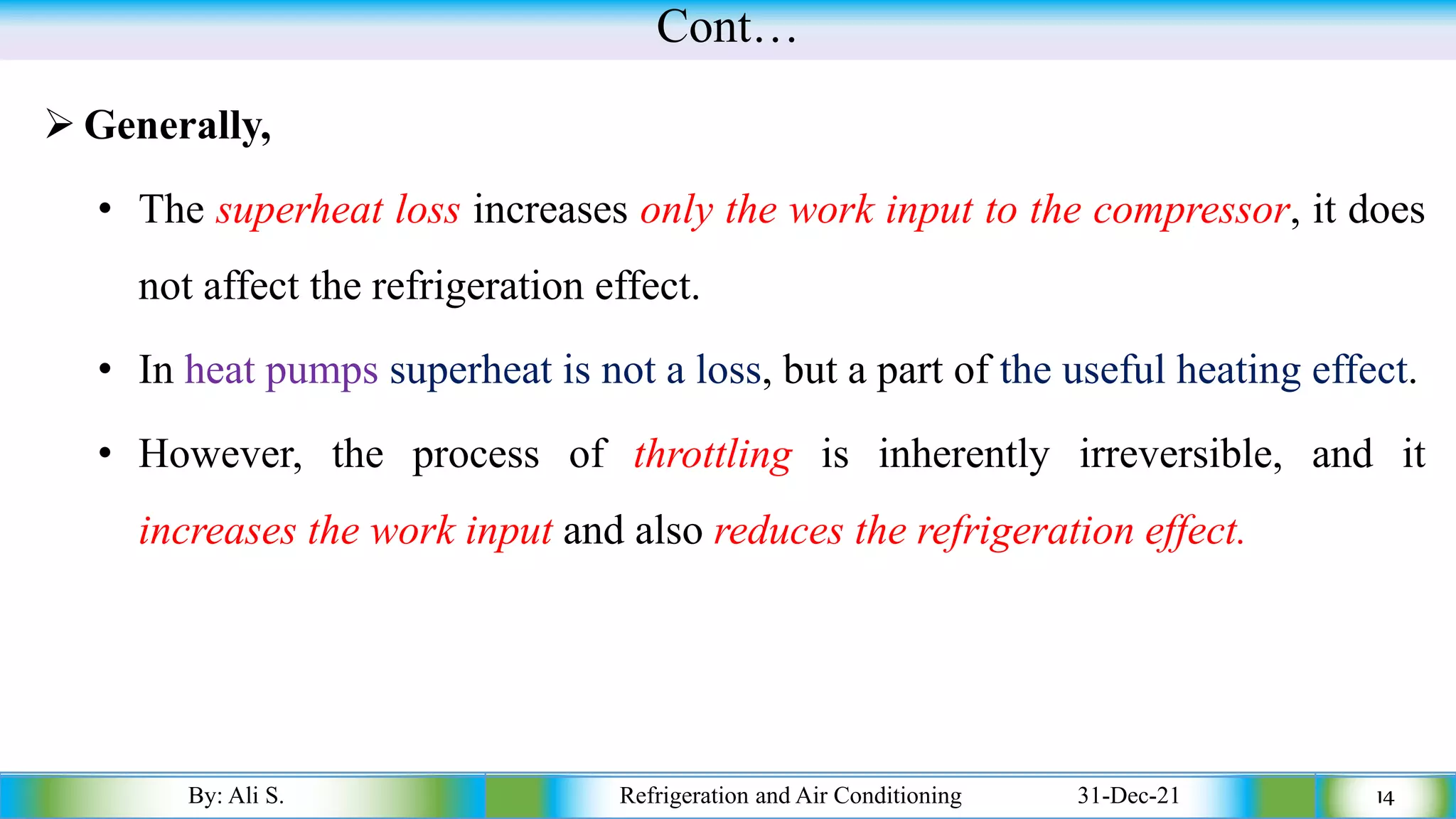 Cont…
➢ Generally,
• The superheat loss increases only the work input to the compressor, it does
not affect the refrigeration effect.
• In heat pumps superheat is not a loss, but a part of the useful heating effect.
• However, the process of throttling is inherently irreversible, and it
increases the work input and also reduces the refrigeration effect.
By: Ali S. Refrigeration and Air Conditioning 31-Dec-21 14
 
