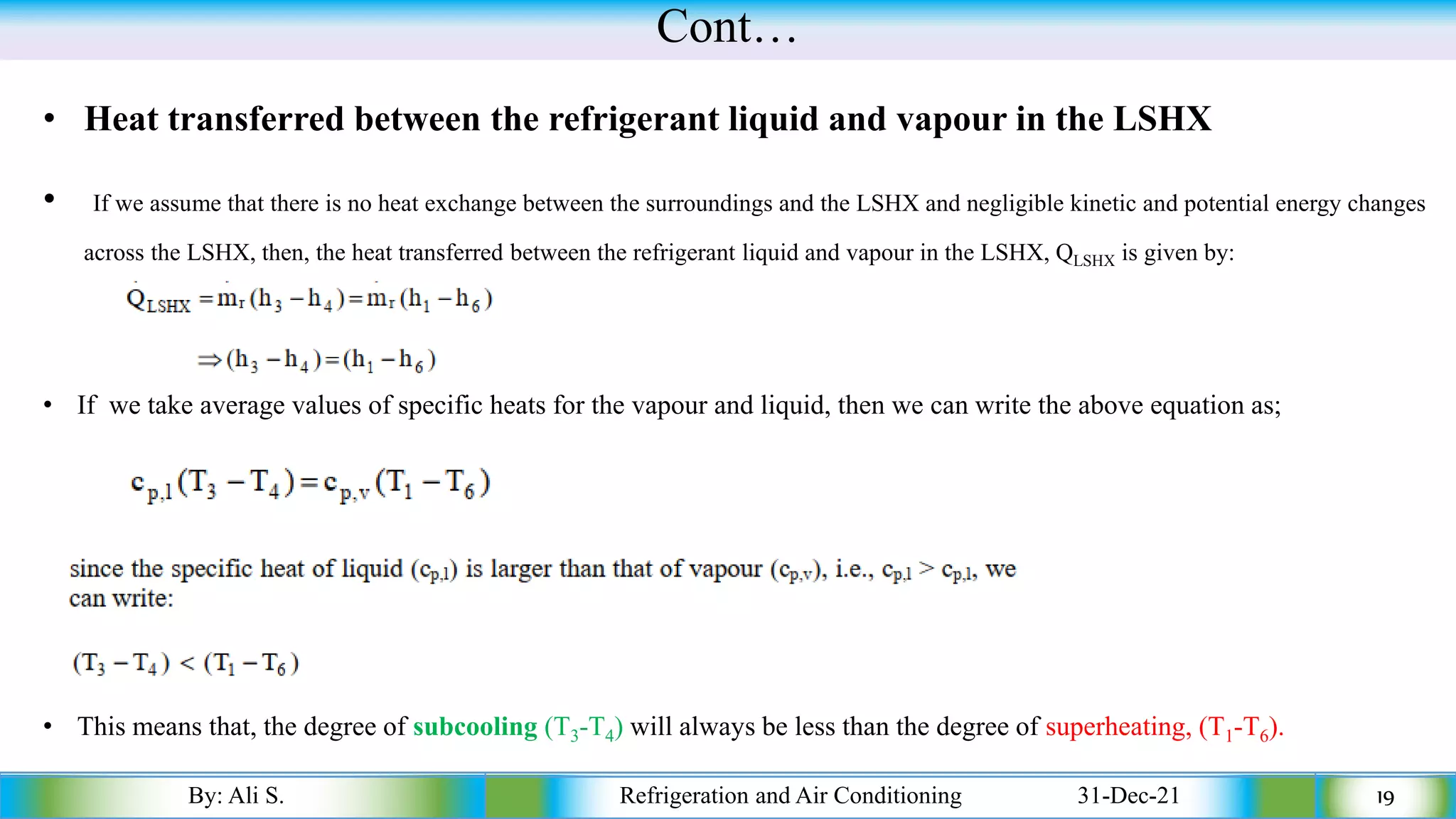 Cont…
• Heat transferred between the refrigerant liquid and vapour in the LSHX
• If we assume that there is no heat exchange between the surroundings and the LSHX and negligible kinetic and potential energy changes
across the LSHX, then, the heat transferred between the refrigerant liquid and vapour in the LSHX, QLSHX is given by:
By: Ali S. Refrigeration and Air Conditioning 31-Dec-21 19
• If we take average values of specific heats for the vapour and liquid, then we can write the above equation as;
• This means that, the degree of subcooling (T3-T4) will always be less than the degree of superheating, (T1-T6).
 