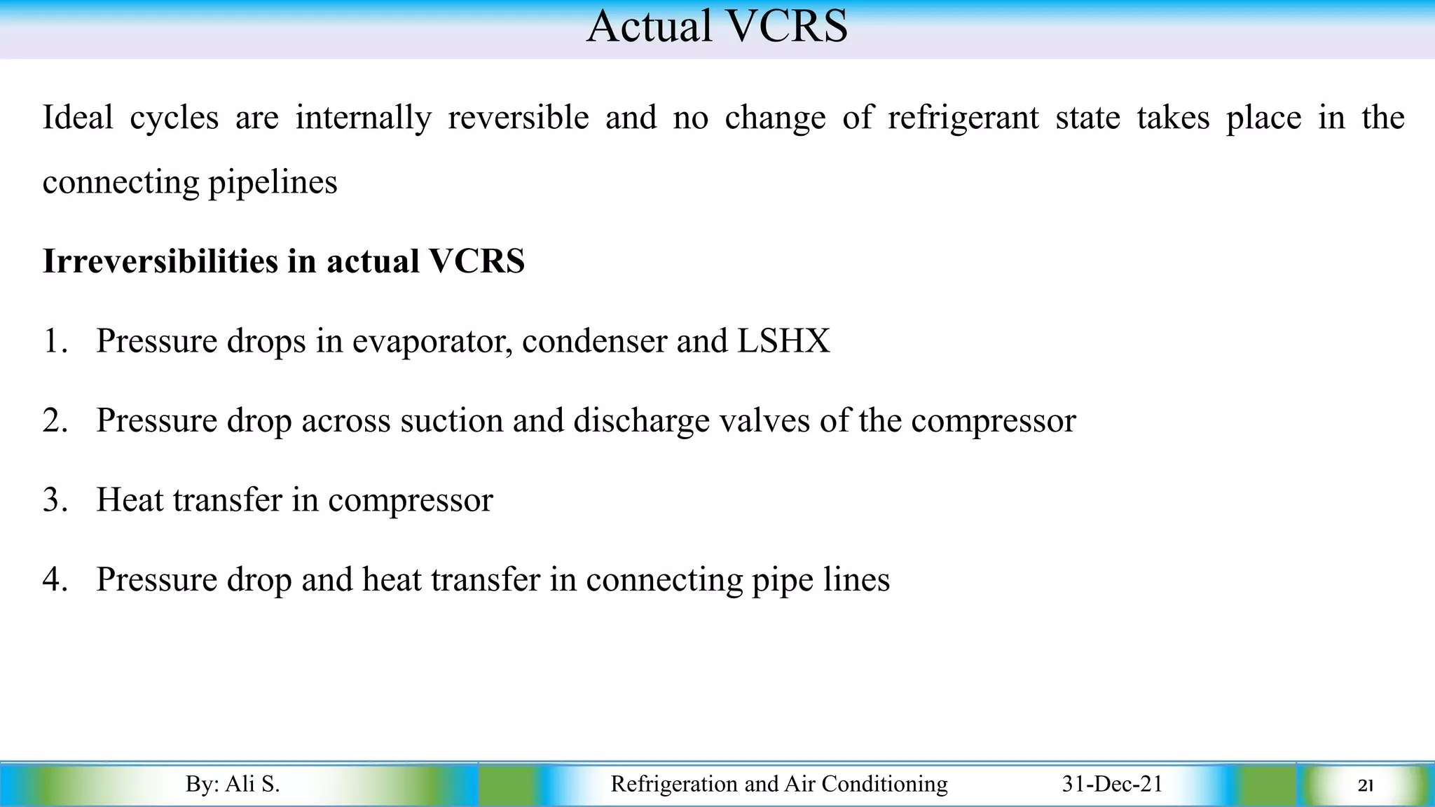 Actual VCRS
Ideal cycles are internally reversible and no change of refrigerant state takes place in the
connecting pipelines
Irreversibilities in actual VCRS
1. Pressure drops in evaporator, condenser and LSHX
2. Pressure drop across suction and discharge valves of the compressor
3. Heat transfer in compressor
4. Pressure drop and heat transfer in connecting pipe lines
By: Ali S. Refrigeration and Air Conditioning 31-Dec-21 21
 