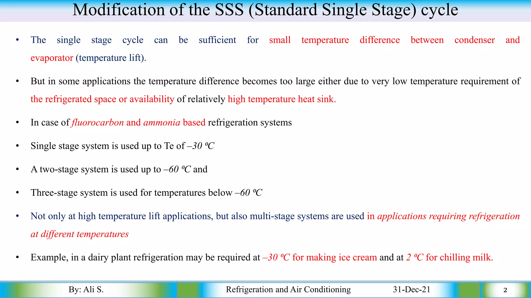 Modification of the SSS (Standard Single Stage) cycle
• The single stage cycle can be sufficient for small temperature difference between condenser and
evaporator (temperature lift).
• But in some applications the temperature difference becomes too large either due to very low temperature requirement of
the refrigerated space or availability of relatively high temperature heat sink.
• In case of fluorocarbon and ammonia based refrigeration systems
• Single stage system is used up to Te of –30 ⁰C
• A two-stage system is used up to –60 ⁰C and
• Three-stage system is used for temperatures below –60 ⁰C
• Not only at high temperature lift applications, but also multi-stage systems are used in applications requiring refrigeration
at different temperatures
• Example, in a dairy plant refrigeration may be required at –30 ⁰C for making ice cream and at 2 ⁰C for chilling milk.
By: Ali S. Refrigeration and Air Conditioning 31-Dec-21 2
 