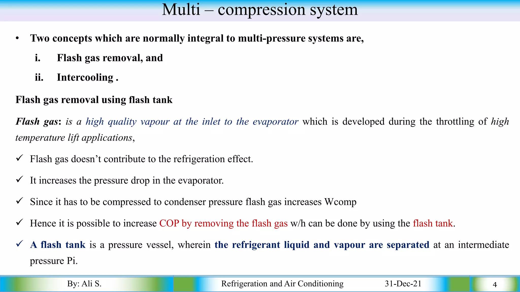 Multi – compression system
• Two concepts which are normally integral to multi-pressure systems are,
i. Flash gas removal, and
ii. Intercooling .
Flash gas removal using flash tank
Flash gas: is a high quality vapour at the inlet to the evaporator which is developed during the throttling of high
temperature lift applications,
✓ Flash gas doesn’t contribute to the refrigeration effect.
✓ It increases the pressure drop in the evaporator.
✓ Since it has to be compressed to condenser pressure flash gas increases Wcomp
✓ Hence it is possible to increase COP by removing the flash gas w/h can be done by using the flash tank.
✓ A flash tank is a pressure vessel, wherein the refrigerant liquid and vapour are separated at an intermediate
pressure Pi.
By: Ali S. Refrigeration and Air Conditioning 31-Dec-21 4
 
