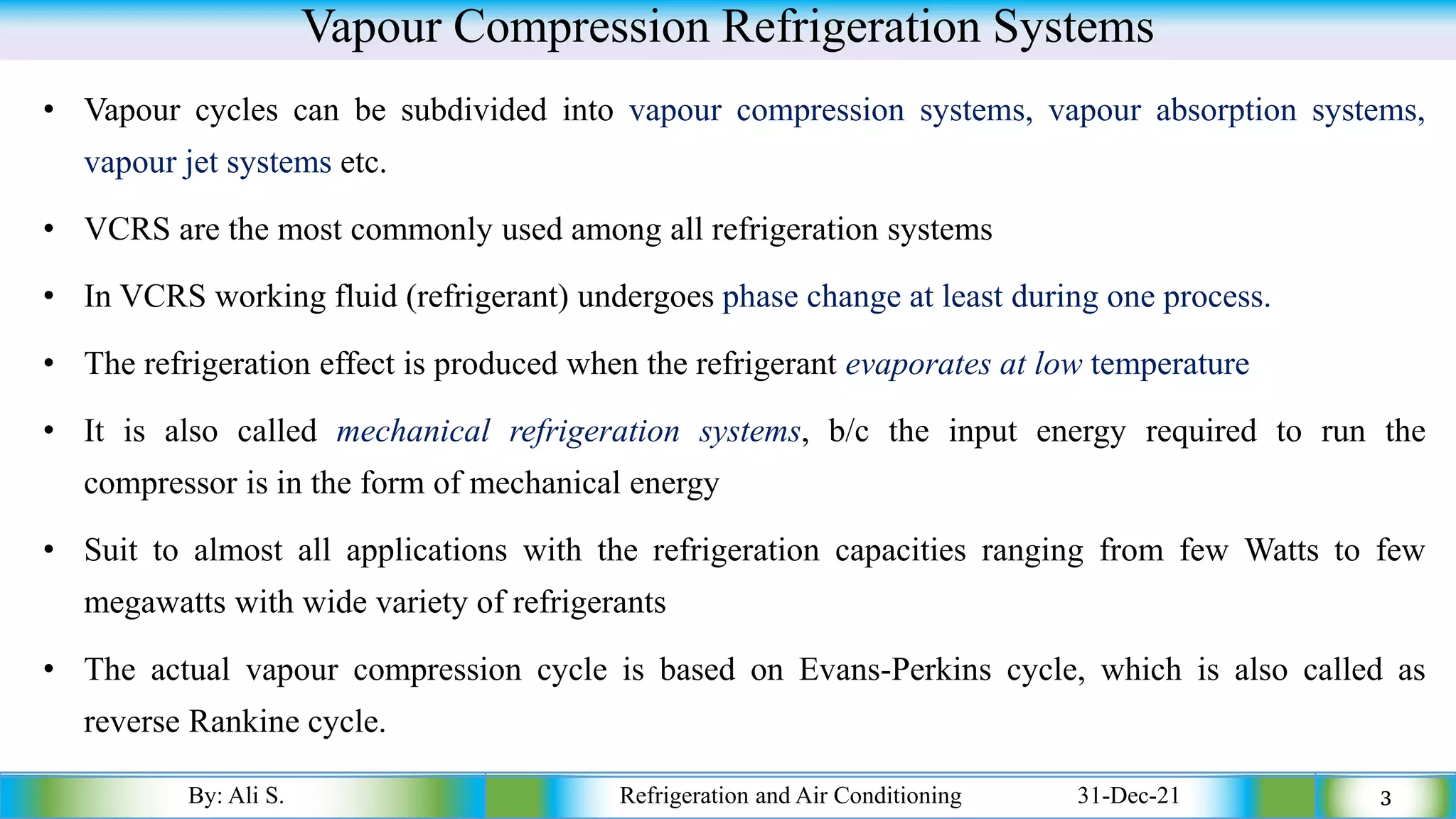 Vapour Compression Refrigeration Systems
• Vapour cycles can be subdivided into vapour compression systems, vapour absorption systems,
vapour jet systems etc.
• VCRS are the most commonly used among all refrigeration systems
• In VCRS working fluid (refrigerant) undergoes phase change at least during one process.
• The refrigeration effect is produced when the refrigerant evaporates at low temperature
• It is also called mechanical refrigeration systems, b/c the input energy required to run the
compressor is in the form of mechanical energy
• Suit to almost all applications with the refrigeration capacities ranging from few Watts to few
megawatts with wide variety of refrigerants
• The actual vapour compression cycle is based on Evans-Perkins cycle, which is also called as
reverse Rankine cycle.
By: Ali S. Refrigeration and Air Conditioning 31-Dec-21 3
 