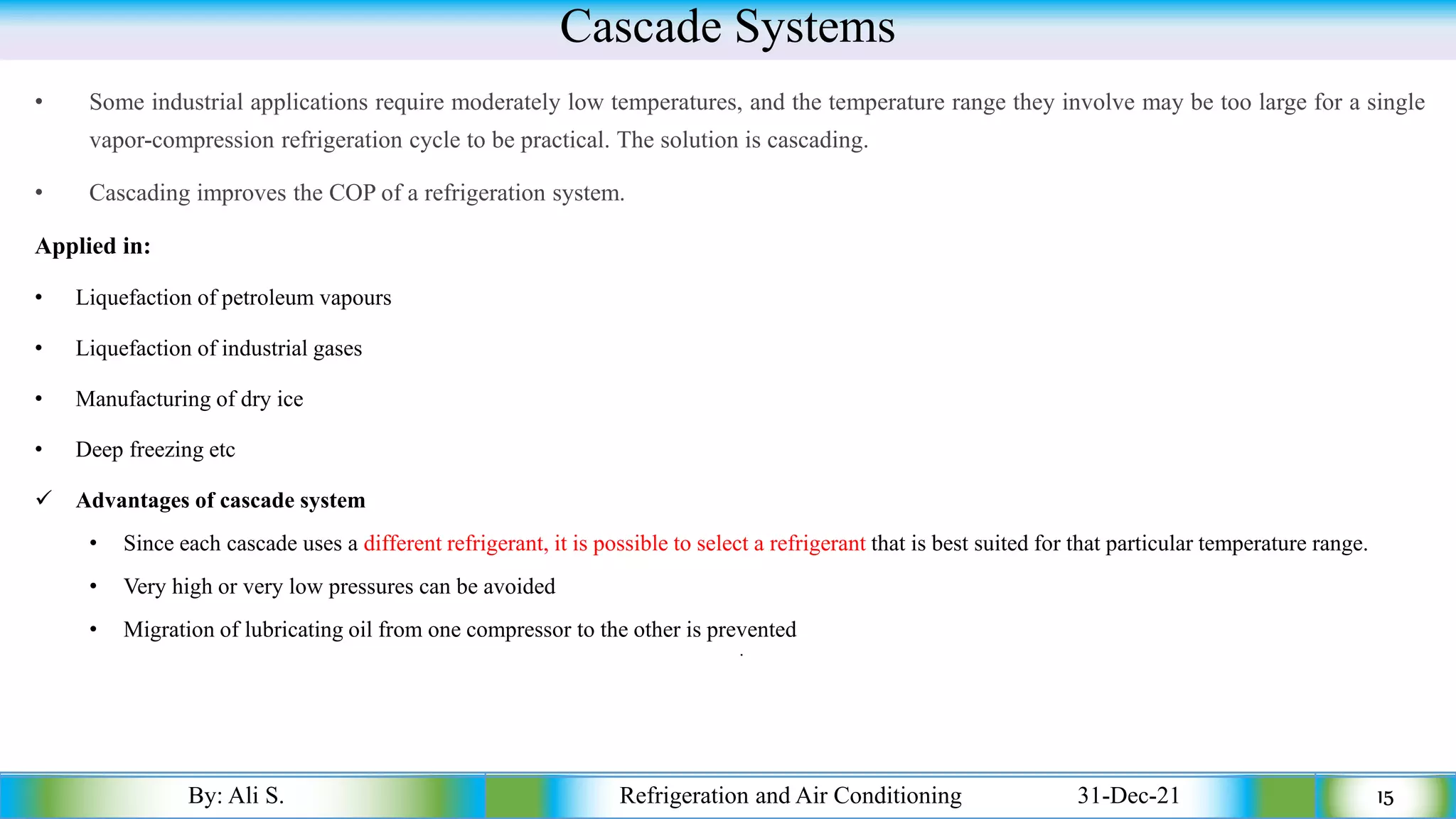 Cascade Systems
• Some industrial applications require moderately low temperatures, and the temperature range they involve may be too large for a single
vapor-compression refrigeration cycle to be practical. The solution is cascading.
• Cascading improves the COP of a refrigeration system.
Applied in:
• Liquefaction of petroleum vapours
• Liquefaction of industrial gases
• Manufacturing of dry ice
• Deep freezing etc
✓ Advantages of cascade system
• Since each cascade uses a different refrigerant, it is possible to select a refrigerant that is best suited for that particular temperature range.
• Very high or very low pressures can be avoided
• Migration of lubricating oil from one compressor to the other is prevented
•
By: Ali S. Refrigeration and Air Conditioning 31-Dec-21 15
 
