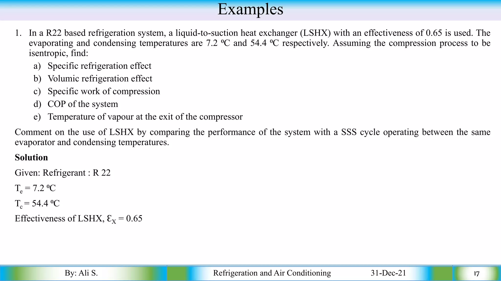 Examples
1. In a R22 based refrigeration system, a liquid-to-suction heat exchanger (LSHX) with an effectiveness of 0.65 is used. The
evaporating and condensing temperatures are 7.2 ⁰C and 54.4 ⁰C respectively. Assuming the compression process to be
isentropic, find:
a) Specific refrigeration effect
b) Volumic refrigeration effect
c) Specific work of compression
d) COP of the system
e) Temperature of vapour at the exit of the compressor
Comment on the use of LSHX by comparing the performance of the system with a SSS cycle operating between the same
evaporator and condensing temperatures.
Solution
Given: Refrigerant : R 22
Te = 7.2 ⁰C
Tc = 54.4 ⁰C
Effectiveness of LSHX, ƐX = 0.65
By: Ali S. Refrigeration and Air Conditioning 31-Dec-21 17
 