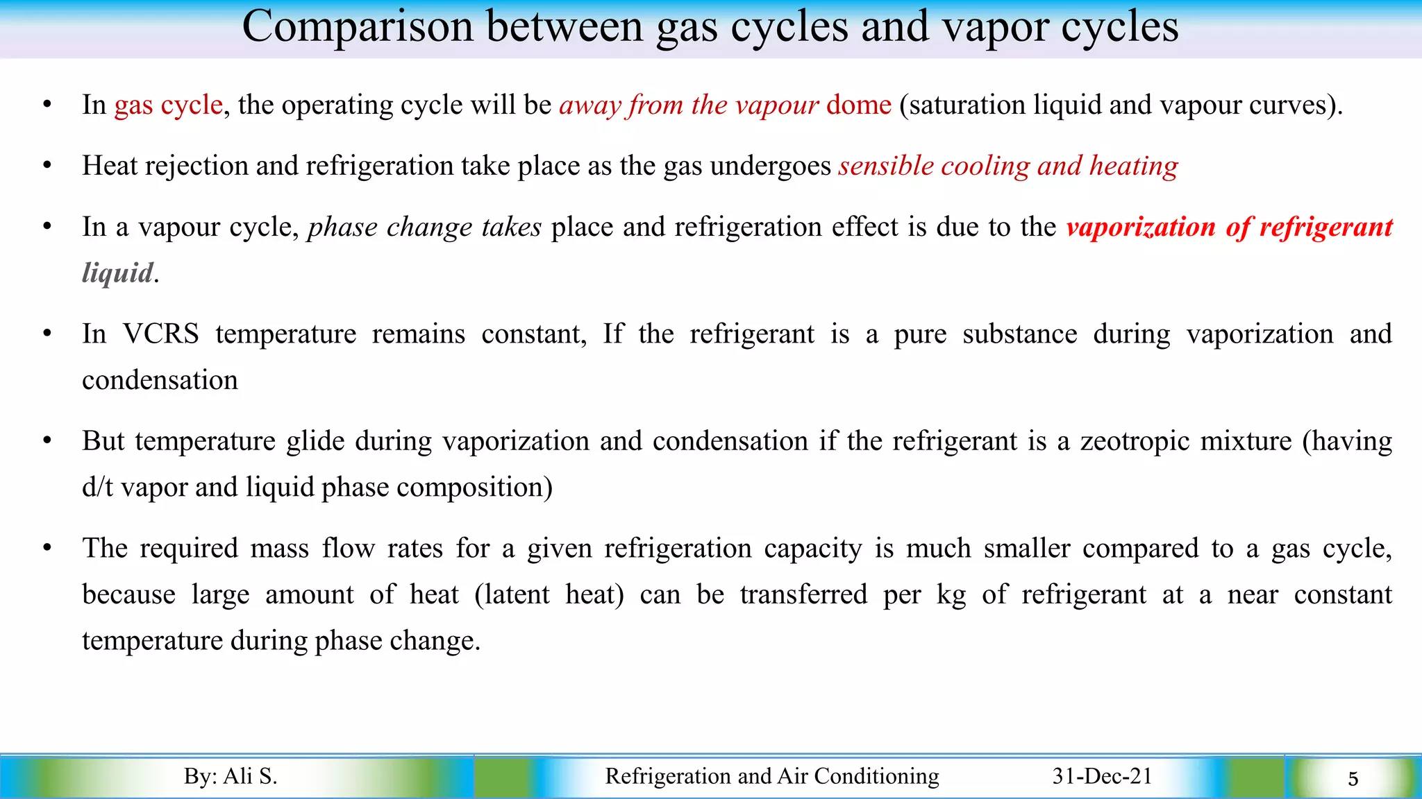 Comparison between gas cycles and vapor cycles
• In gas cycle, the operating cycle will be away from the vapour dome (saturation liquid and vapour curves).
• Heat rejection and refrigeration take place as the gas undergoes sensible cooling and heating
• In a vapour cycle, phase change takes place and refrigeration effect is due to the vaporization of refrigerant
liquid.
• In VCRS temperature remains constant, If the refrigerant is a pure substance during vaporization and
condensation
• But temperature glide during vaporization and condensation if the refrigerant is a zeotropic mixture (having
d/t vapor and liquid phase composition)
• The required mass flow rates for a given refrigeration capacity is much smaller compared to a gas cycle,
because large amount of heat (latent heat) can be transferred per kg of refrigerant at a near constant
temperature during phase change.
By: Ali S. Refrigeration and Air Conditioning 31-Dec-21 5
 