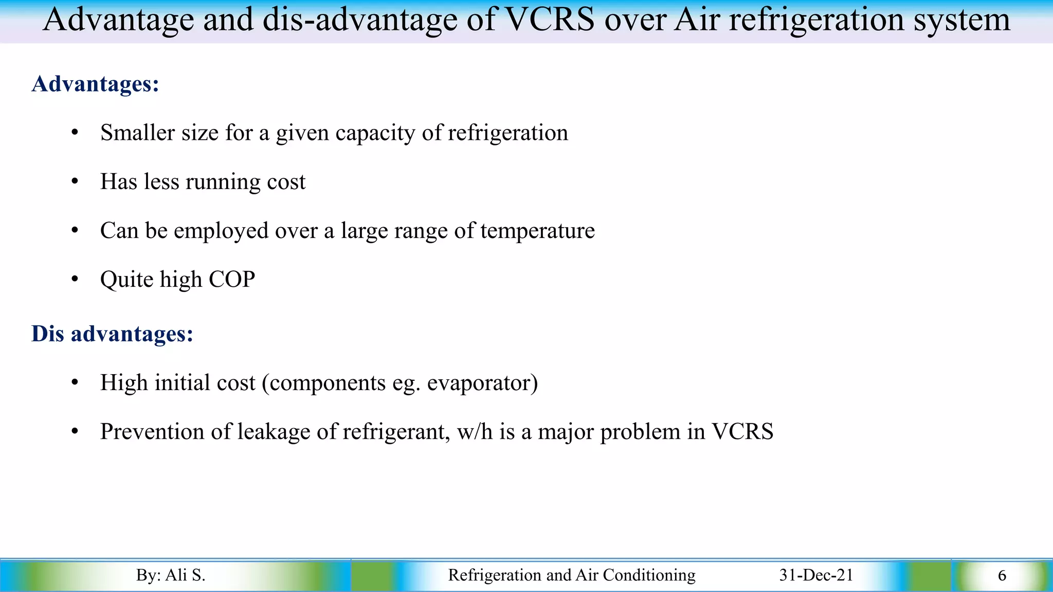 Advantage and dis-advantage of VCRS over Air refrigeration system
Advantages:
• Smaller size for a given capacity of refrigeration
• Has less running cost
• Can be employed over a large range of temperature
• Quite high COP
Dis advantages:
• High initial cost (components eg. evaporator)
• Prevention of leakage of refrigerant, w/h is a major problem in VCRS
By: Ali S. Refrigeration and Air Conditioning 31-Dec-21 6
 