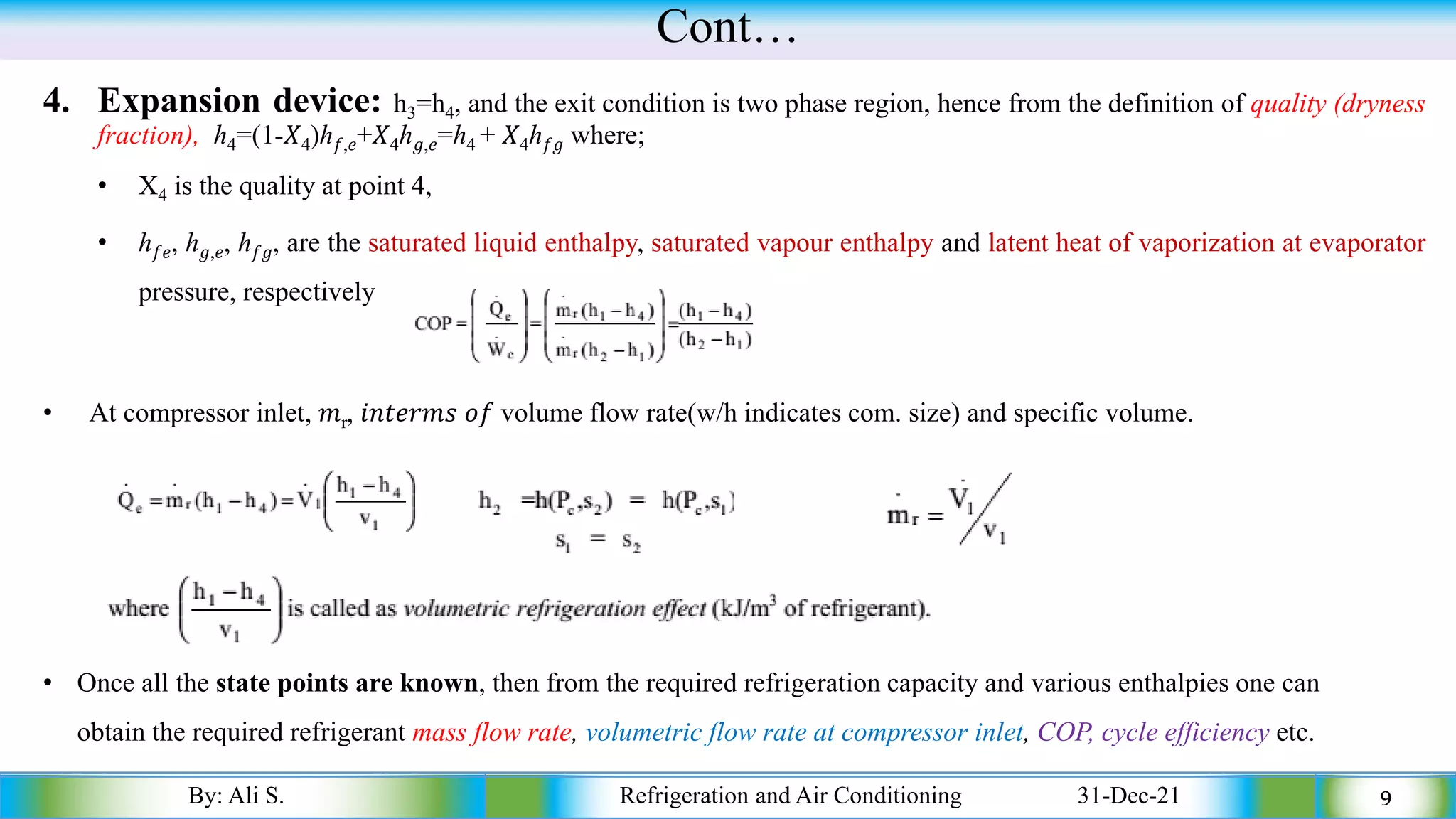 Cont…
4. Expansion device: h3=h4, and the exit condition is two phase region, hence from the definition of quality (dryness
fraction), ℎ4=(1-𝑋4)ℎ𝑓,𝑒+𝑋4ℎ𝑔,𝑒=ℎ4 + 𝑋4ℎ𝑓𝑔 where;
• X4 is the quality at point 4,
• ℎ𝑓𝑒, ℎ𝑔,𝑒, ℎ𝑓𝑔, are the saturated liquid enthalpy, saturated vapour enthalpy and latent heat of vaporization at evaporator
pressure, respectively
• At compressor inlet, 𝑚r, 𝑖𝑛𝑡𝑒𝑟𝑚𝑠 𝑜𝑓 volume flow rate(w/h indicates com. size) and specific volume.
By: Ali S. Refrigeration and Air Conditioning 31-Dec-21 9
• Once all the state points are known, then from the required refrigeration capacity and various enthalpies one can
obtain the required refrigerant mass flow rate, volumetric flow rate at compressor inlet, COP, cycle efficiency etc.
 
