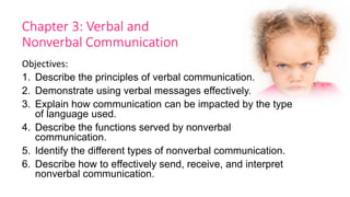 Chapter 3: Verbal and
Nonverbal Communication
Objectives:
1. Describe the principles of verbal communication.
2. Demonstrate using verbal messages effectively.
3. Explain how communication can be impacted by the type
of language used.
4. Describe the functions served by nonverbal
communication.
5. Identify the different types of nonverbal communication.
6. Describe how to effectively send, receive, and interpret
nonverbal communication.
 