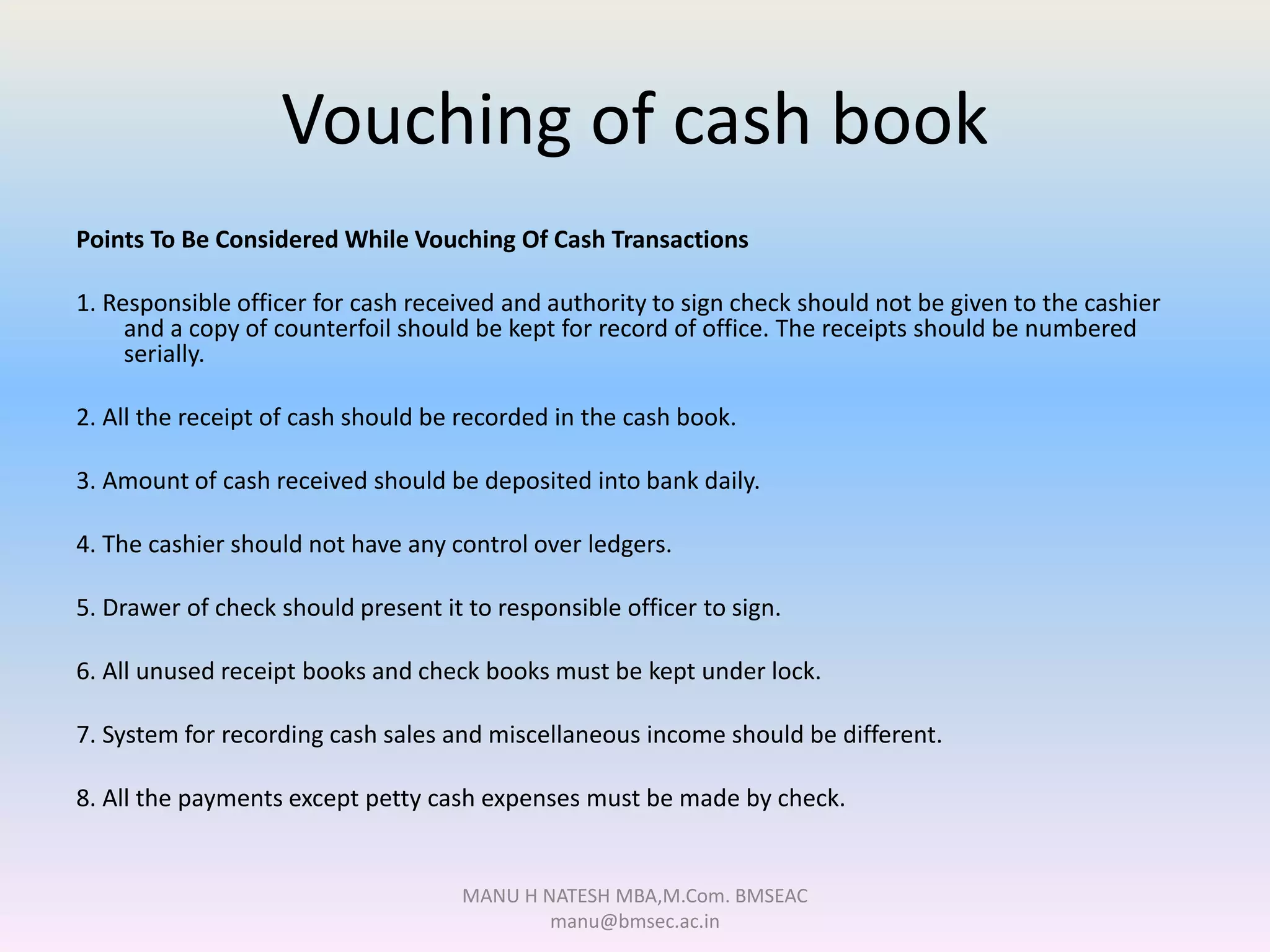 Vouching of cash book
Points To Be Considered While Vouching Of Cash Transactions
1. Responsible officer for cash received and authority to sign check should not be given to the cashier
and a copy of counterfoil should be kept for record of office. The receipts should be numbered
serially.
2. All the receipt of cash should be recorded in the cash book.
3. Amount of cash received should be deposited into bank daily.
4. The cashier should not have any control over ledgers.
5. Drawer of check should present it to responsible officer to sign.
6. All unused receipt books and check books must be kept under lock.
7. System for recording cash sales and miscellaneous income should be different.
8. All the payments except petty cash expenses must be made by check.
MANU H NATESH MBA,M.Com. BMSEAC
manu@bmsec.ac.in
 