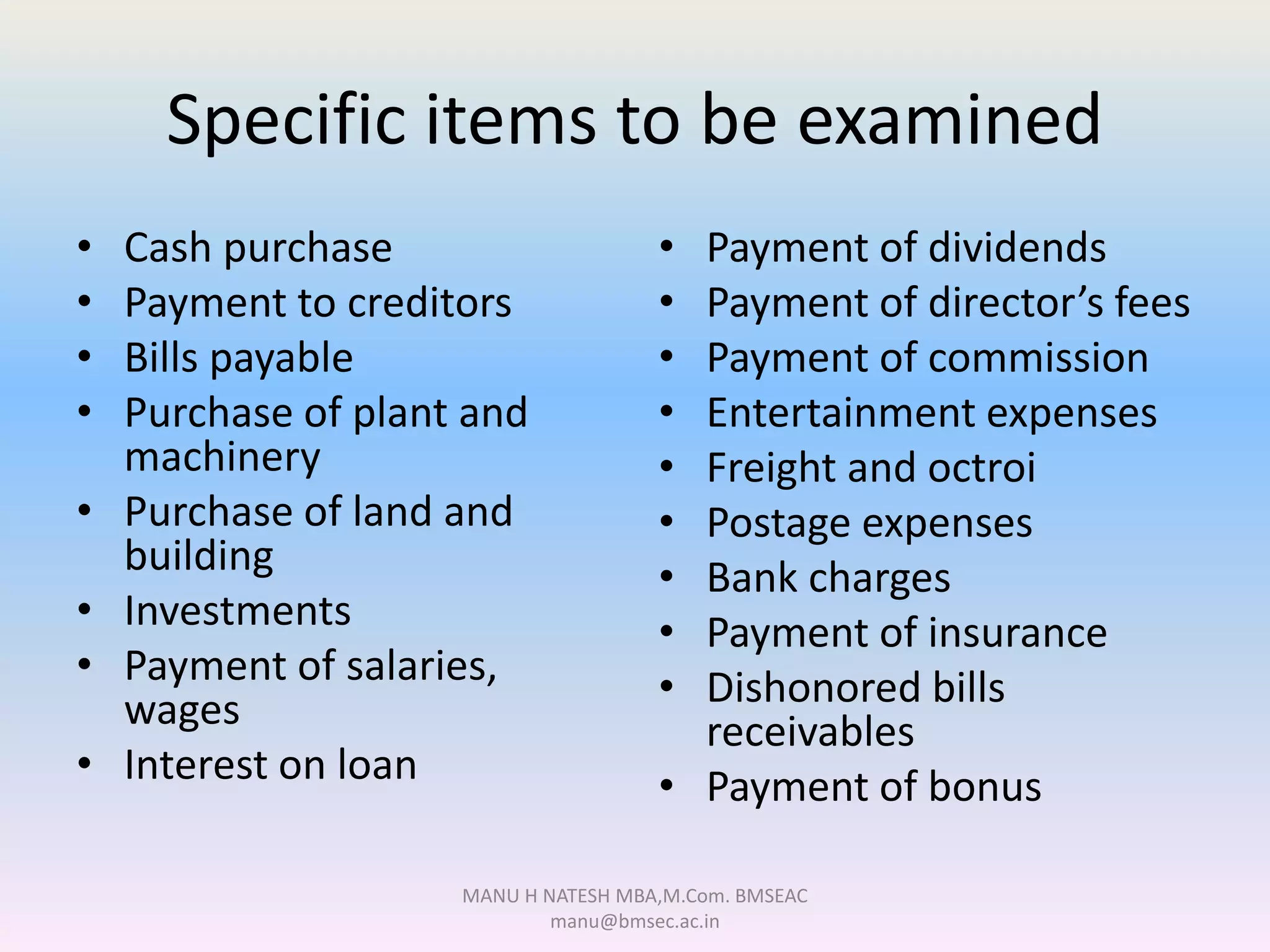 Specific items to be examined
• Cash purchase
• Payment to creditors
• Bills payable
• Purchase of plant and
machinery
• Purchase of land and
building
• Investments
• Payment of salaries,
wages
• Interest on loan
• Payment of dividends
• Payment of director’s fees
• Payment of commission
• Entertainment expenses
• Freight and octroi
• Postage expenses
• Bank charges
• Payment of insurance
• Dishonored bills
receivables
• Payment of bonus
MANU H NATESH MBA,M.Com. BMSEAC
manu@bmsec.ac.in
 