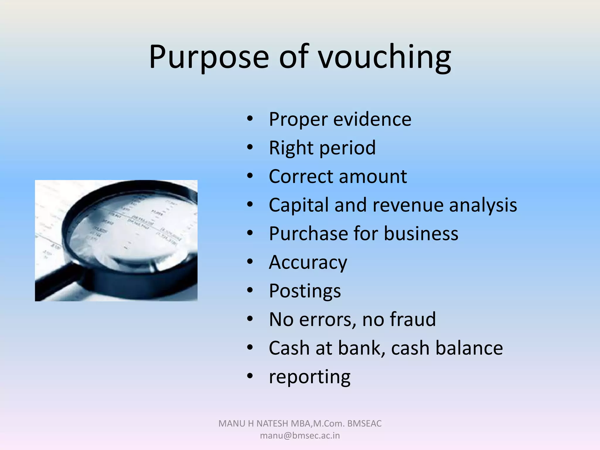 Purpose of vouching
• Proper evidence
• Right period
• Correct amount
• Capital and revenue analysis
• Purchase for business
• Accuracy
• Postings
• No errors, no fraud
• Cash at bank, cash balance
• reporting
MANU H NATESH MBA,M.Com. BMSEAC
manu@bmsec.ac.in
 