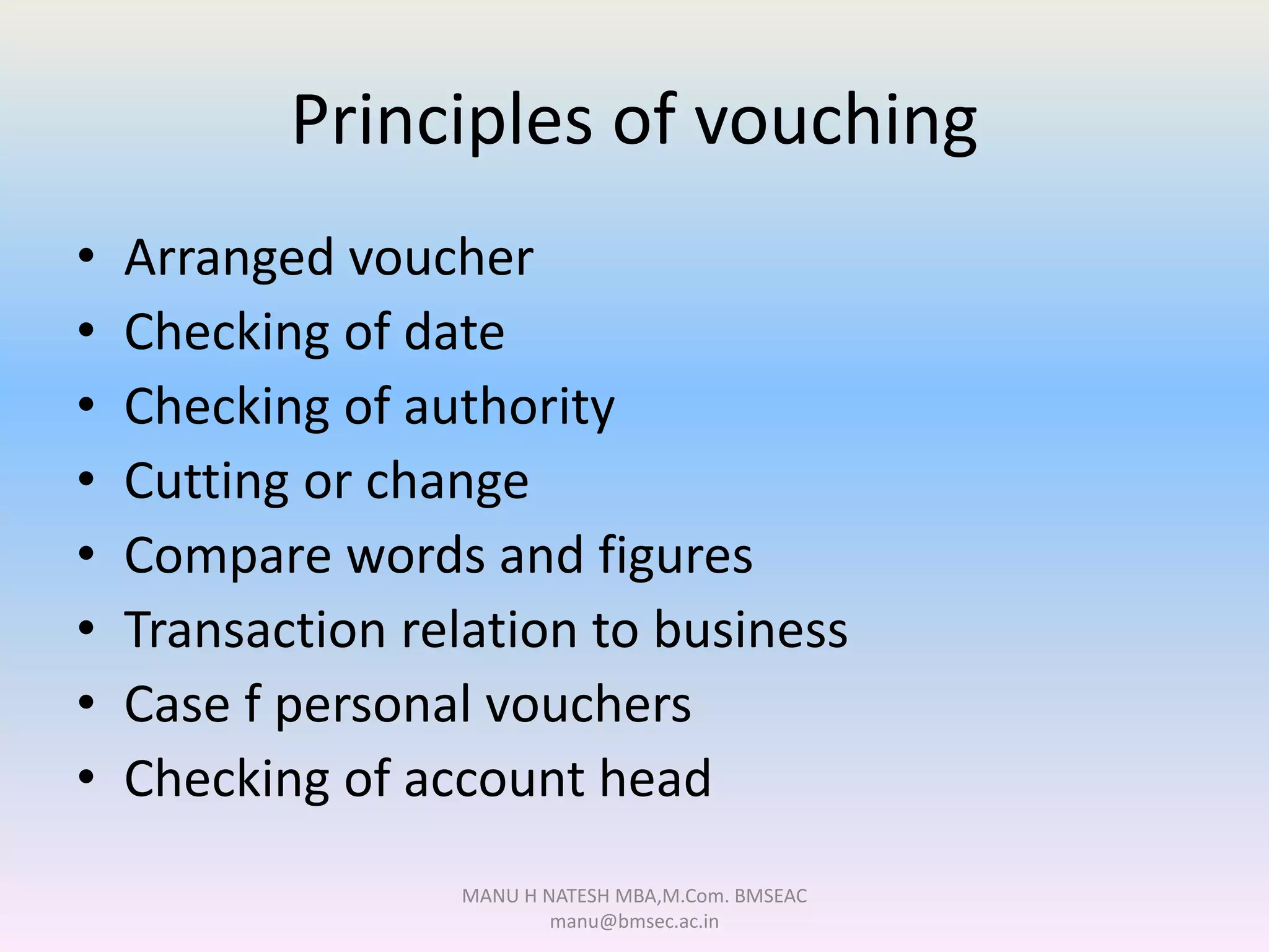 Principles of vouching
• Arranged voucher
• Checking of date
• Checking of authority
• Cutting or change
• Compare words and figures
• Transaction relation to business
• Case f personal vouchers
• Checking of account head
MANU H NATESH MBA,M.Com. BMSEAC
manu@bmsec.ac.in
 