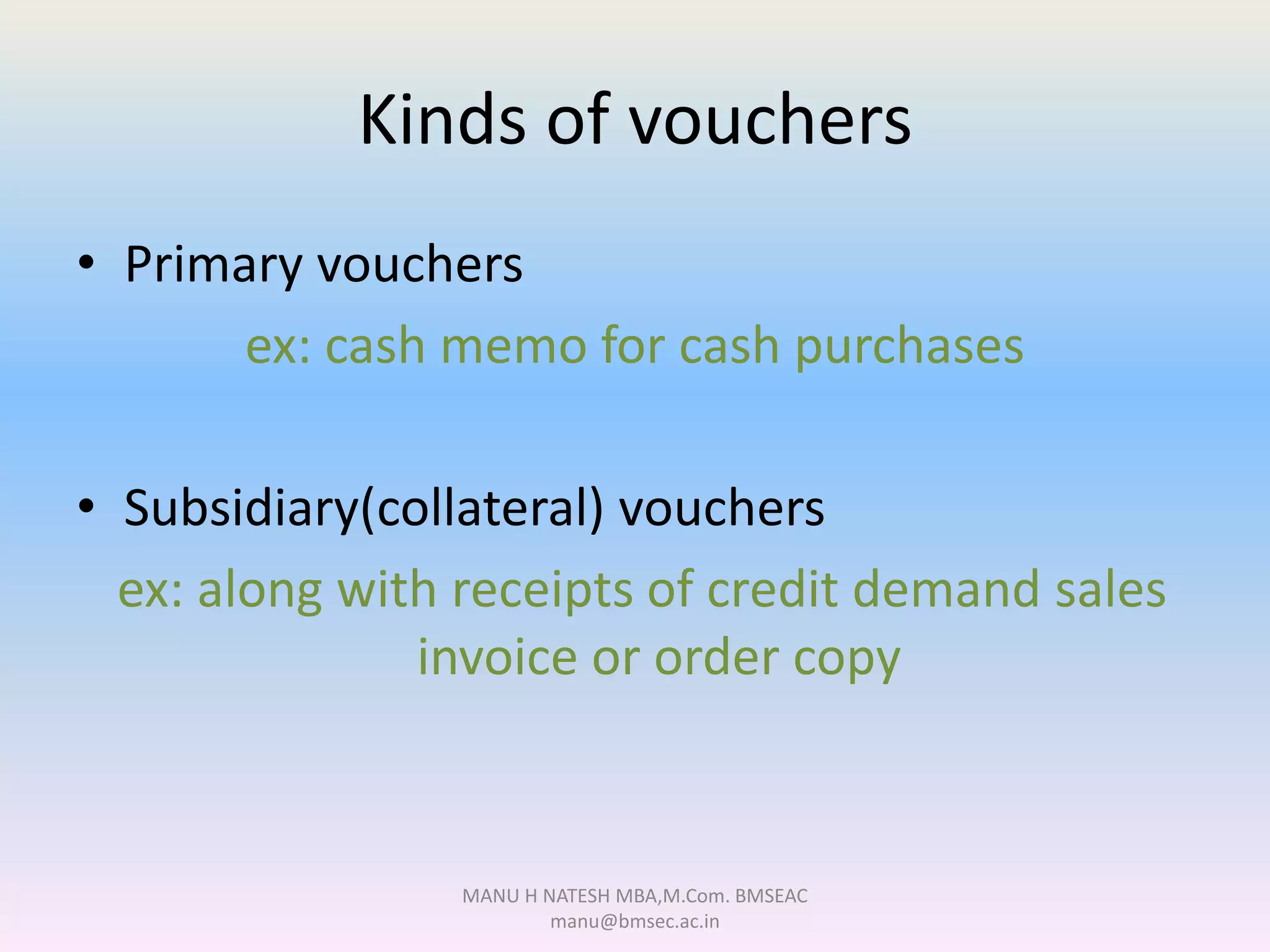 Kinds of vouchers
• Primary vouchers
ex: cash memo for cash purchases
• Subsidiary(collateral) vouchers
ex: along with receipts of credit demand sales
invoice or order copy
MANU H NATESH MBA,M.Com. BMSEAC
manu@bmsec.ac.in
 