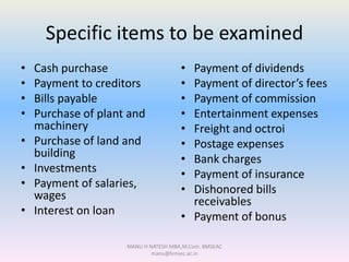 Specific items to be examined
• Cash purchase
• Payment to creditors
• Bills payable
• Purchase of plant and
machinery
• Purchase of land and
building
• Investments
• Payment of salaries,
wages
• Interest on loan
• Payment of dividends
• Payment of director’s fees
• Payment of commission
• Entertainment expenses
• Freight and octroi
• Postage expenses
• Bank charges
• Payment of insurance
• Dishonored bills
receivables
• Payment of bonus
MANU H NATESH MBA,M.Com. BMSEAC
manu@bmsec.ac.in
 