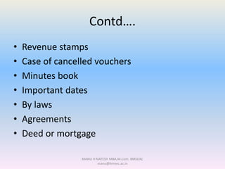 Contd….
• Revenue stamps
• Case of cancelled vouchers
• Minutes book
• Important dates
• By laws
• Agreements
• Deed or mortgage
MANU H NATESH MBA,M.Com. BMSEAC
manu@bmsec.ac.in
 