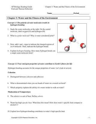 AP Biology Reading Guide Chapter 3: Water and the Fitness of the Environment
Fred and Theresa Holtzclaw
Copyright © 2010 Pearson Education, Inc. - 1 -
Name_______________________Period___________
Chapter 3: Water and the Fitness of the Environment
Concept 3.1 The polarity of water molecules results in
hydrogen bonding
1. Study the water molecules at the right. On the central
molecule, label oxygen (O) and hydrogen (H).
2. What is a polar molecule? Why is water considered polar?
3. Now, add + and – signs to indicate the charged regions of
each molecule. Then, indicate the hydrogen bonds.
4. Explain hydrogen bonding. How many hydrogen bonds can
a single water molecule form?
Concept 3.2 Four emergent properties of water contribute to Earth’s fitness for life
Hydrogen bonding accounts for the unique properties of water. Let’s look at several.
Cohesion
5. Distinguish between cohesion and adhesion.
6. What is demonstrated when you see beads of water on a waxed car hood?
7. Which property explains the ability of a water strider to walk on water?
Moderation of Temperature
8. The calorie is a unit of heat. Define calorie.
9. Water has high specific heat. What does this mean? How does water’s specific heat compare to
alcohol’s?
10. Explain how hydrogen bonding contributes to water’s high specific heat.
 