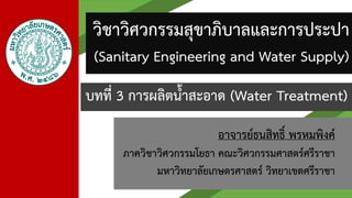 อาจารย์ธนสิทธิ์ พรหมพิงค์
ภาควิชาวิศวกรรมโยธา คณะวิศวกรรมศาสตร์ศรีราชา
มหาวิทยาลัยเกษตรศาสตร์ วิทยาเขตศรีราชา
วิชาวิศวกรรมสุขาภิบาลและการประปา
(Sanitary Engineering and Water Supply)
บทที่ 3 การผลิตน้าสะอาด (Water Treatment)
 