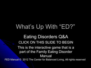 What’s Up With “ED?”What’s Up With “ED?”
Eating Disorders Q&AEating Disorders Q&A
CLICK ON THIS SLIDE TO BEGINCLICK ON THIS SLIDE TO BEGIN
This is the interactive game that is aThis is the interactive game that is a
part of the Family Eating Disorderpart of the Family Eating Disorder
ManualManual
FED Manual © 2012 The Center for Balanced Living, All rights reservedFED Manual © 2012 The Center for Balanced Living, All rights reserved
 