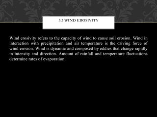 Wind erosivity refers to the capacity of wind to cause soil erosion. Wind in
interaction with precipitation and air temperature is the driving force of
wind erosion. Wind is dynamic and composed by eddies that change rapidly
in intensity and direction. Amount of rainfall and temperature fluctuations
determine rates of evaporation.
3.3 WIND EROSIVITY
 