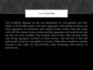 Soil erodibility depends on the size distribution of soil particles and their
ability to form stable macro- and micro-aggregates. Soil particles coalesce and
form aggregates in interaction with organic matter. Sandy loam and sandy
soils with low organic matter content develop aggregates with weak bonds and
are thus the most erodible. Fine textured soils, in turn, often develop stable
and strong aggregates resistant to wind erosion. Any soil that is dry and
pulverized is, however, susceptible to erosion. Under these conditions, particle
removal is the order of: clay>silt>fine sand, decreasing with increase in
particle size.
3.4.1 TEXTURE
 