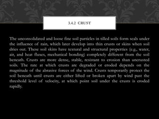 The unconsolidated and loose fine soil particles in tilled soils form seals under
the influence of rain, which later develop into thin crusts or skins when soil
dries out. These soil skins have textural and structural properties (e.g., water,
air, and heat fluxes, mechanical bonding) completely different from the soil
beneath. Crusts are more dense, stable, resistant to erosion than uncrusted
soils. The rate at which crusts are degraded or eroded depends on the
magnitude of the abrasive forces of the wind. Crusts temporarily protect the
soil beneath until crusts are either lifted or broken apart by wind past the
threshold level of velocity, at which point soil under the crusts is eroded
rapidly.
3.4.2 CRUST
 
