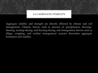 Aggregate stability and strength are directly affected by climate and soil
management. Climatic factors such as amount of precipitation, freezing–
thawing, wetting–drying, and freezing-drying, and management factors such as
tillage, cropping, and residue management systems determine aggregate
formation and stability.
3.4.4 AGREGATE STABILITY
 