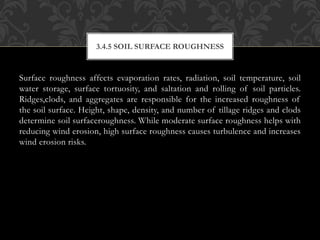 Surface roughness affects evaporation rates, radiation, soil temperature, soil
water storage, surface tortuosity, and saltation and rolling of soil particles.
Ridges,clods, and aggregates are responsible for the increased roughness of
the soil surface. Height, shape, density, and number of tillage ridges and clods
determine soil surfaceroughness. While moderate surface roughness helps with
reducing wind erosion, high surface roughness causes turbulence and increases
wind erosion risks.
3.4.5 SOIL SURFACE ROUGHNESS
 