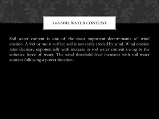Soil water content is one of the most important determinants of wind
erosion. A wet or moist surface soil is not easily eroded by wind. Wind erosion
rates decrease exponentially with increase in soil water content owing to the
cohesive force of water. The wind threshold level increases with soil water
content following a power function.
3.4.6 SOIL WATER CONTENT
 