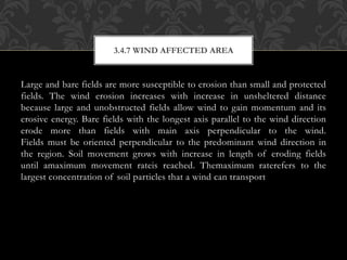 Large and bare fields are more susceptible to erosion than small and protected
fields. The wind erosion increases with increase in unsheltered distance
because large and unobstructed fields allow wind to gain momentum and its
erosive energy. Bare fields with the longest axis parallel to the wind direction
erode more than fields with main axis perpendicular to the wind.
Fields must be oriented perpendicular to the predominant wind direction in
the region. Soil movement grows with increase in length of eroding fields
until amaximum movement rateis reached. Themaximum raterefers to the
largest concentration of soil particles that a wind can transport
3.4.7 WIND AFFECTED AREA
 