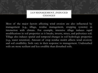 Most of the major factors affecting wind erosion are also influenced by
management (e.g., tillage, residue management, cropping systems) in
interaction with climate. For example, intensive tillage induces rapid
modifications in soil properties as it breaks, inverts, mixes, and pulverizes soil.
Tillage also induces spatial and temporal changes in soil hydrologic properties
(e.g., water retention). Amount of crop residue mulch affects wind erosivity
and soil erodibility. Soils vary in their response to management. Undisturbed
soils are more resilient and less erodible than disturbed soils.
3.4.9 MANAGEMENT_INDUCED
CHANGES
 