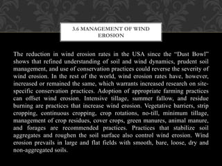 The reduction in wind erosion rates in the USA since the “Dust Bowl”
shows that refined understanding of soil and wind dynamics, prudent soil
management, and use of conservation practices could reverse the severity of
wind erosion. In the rest of the world, wind erosion rates have, however,
increased or remained the same, which warrants increased research on site-
specific conservation practices. Adoption of appropriate farming practices
can offset wind erosion. Intensive tillage, summer fallow, and residue
burning are practices that increase wind erosion. Vegetative barriers, strip
cropping, continuous cropping, crop rotations, no-till, minimum tillage,
management of crop residues, cover crops, green manures, animal manure,
and forages are recommended practices. Practices that stabilize soil
aggregates and roughen the soil surface also control wind erosion. Wind
erosion prevails in large and flat fields with smooth, bare, loose, dry and
non-aggregated soils.
3.6 MANAGEMENT OF WIND
EROSION
 
