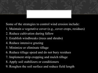 Some of the strategies to control wind erosion include:
1. Maintain a vegetative cover (e.g., cover crops, residues)
2. Reduce cultivation during fallow
3. Establish windbreaks (trees and shrubs)
4. Reduce intensive grazing
5. Minimize or eliminate tillage
6. Reduce tillage speed and do not bury residues
7. Implement strip cropping and mulch tillage
8. Apply soil stabilizers or conditioners
9. Roughen the soil surface and reduce field length
 