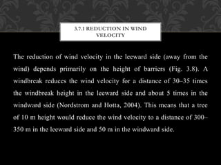 The reduction of wind velocity in the leeward side (away from the
wind) depends primarily on the height of barriers (Fig. 3.8). A
windbreak reduces the wind velocity for a distance of 30–35 times
the windbreak height in the leeward side and about 5 times in the
windward side (Nordstrom and Hotta, 2004). This means that a tree
of 10 m height would reduce the wind velocity to a distance of 300–
350 m in the leeward side and 50 m in the windward side.
3.7.1 REDUCTION IN WIND
VELOCITY
 