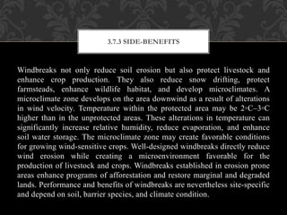 Windbreaks not only reduce soil erosion but also protect livestock and
enhance crop production. They also reduce snow drifting, protect
farmsteads, enhance wildlife habitat, and develop microclimates. A
microclimate zone develops on the area downwind as a result of alterations
in wind velocity. Temperature within the protected area may be 2◦C–3◦C
higher than in the unprotected areas. These alterations in temperature can
significantly increase relative humidity, reduce evaporation, and enhance
soil water storage. The microclimate zone may create favorable conditions
for growing wind-sensitive crops. Well-designed windbreaks directly reduce
wind erosion while creating a microenvironment favorable for the
production of livestock and crops. Windbreaks established in erosion prone
areas enhance programs of afforestation and restore marginal and degraded
lands. Performance and benefits of windbreaks are nevertheless site-specific
and depend on soil, barrier species, and climate condition.
3.7.3 SIDE-BENEFITS
 