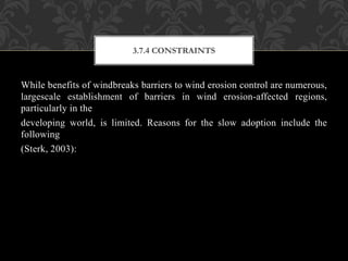 While benefits of windbreaks barriers to wind erosion control are numerous,
largescale establishment of barriers in wind erosion-affected regions,
particularly in the
developing world, is limited. Reasons for the slow adoption include the
following
(Sterk, 2003):
3.7.4 CONSTRAINTS
 