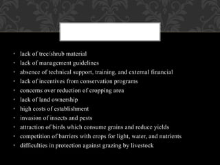 • lack of tree/shrub material
• lack of management guidelines
• absence of technical support, training, and external financial
• lack of incentives from conservation programs
• concerns over reduction of cropping area
• lack of land ownership
• high costs of establishment
• invasion of insects and pests
• attraction of birds which consume grains and reduce yields
• competition of barriers with crops for light, water, and nutrients
• difficulties in protection against grazing by livestock
 