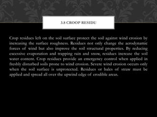 Crop residues left on the soil surface protect the soil against wind erosion by
increasing the surface roughness. Residues not only change the aerodynamic
forces of wind but also improve the soil structural properties. By reducing
excessive evaporation and trapping rain and snow, residues increase the soil
water content. Crop residues provide an emergency control when applied in
freshly disturbed soils prone to wind erosion. Severe wind erosion occurs only
when the soil surface is unprotected. Residues or bales of straw must be
applied and spread all over the upwind edge of erodible areas.
3.8 CROOP RESIDU
 