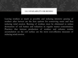 Leaving residues as much as possible and reducing intensive grazing of
residues after harvest are the best options for conserving water and thus
reducing wind erosion. Burning of residues must be eliminated to reduce
destruction of soil humus and reduction in organic matter concentration.
Practices that increase production of residues and enhance residue
accumulation on the soil surface are the most cost-effective measures of
reducing wind erosion
3.8.2 AVAILABLITY OR RESIDU
 