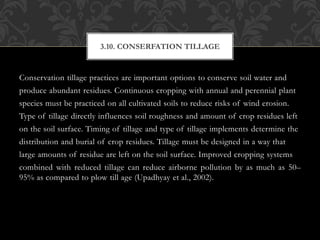Conservation tillage practices are important options to conserve soil water and
produce abundant residues. Continuous cropping with annual and perennial plant
species must be practiced on all cultivated soils to reduce risks of wind erosion.
Type of tillage directly influences soil roughness and amount of crop residues left
on the soil surface. Timing of tillage and type of tillage implements determine the
distribution and burial of crop residues. Tillage must be designed in a way that
large amounts of residue are left on the soil surface. Improved cropping systems
combined with reduced tillage can reduce airborne pollution by as much as 50–
95% as compared to plow till age (Upadhyay et al., 2002).
3.10. CONSERFATION TILLAGE
 