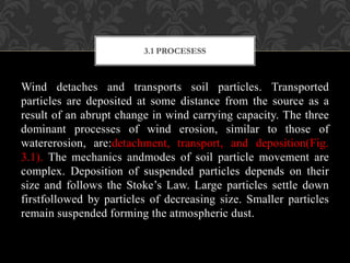 Wind detaches and transports soil particles. Transported
particles are deposited at some distance from the source as a
result of an abrupt change in wind carrying capacity. The three
dominant processes of wind erosion, similar to those of
watererosion, are:detachment, transport, and deposition(Fig.
3.1). The mechanics andmodes of soil particle movement are
complex. Deposition of suspended particles depends on their
size and follows the Stoke’s Law. Large particles settle down
firstfollowed by particles of decreasing size. Smaller particles
remain suspended forming the atmospheric dust.
3.1 PROCESESS
 