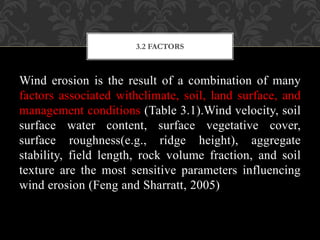 Wind erosion is the result of a combination of many
factors associated withclimate, soil, land surface, and
management conditions (Table 3.1).Wind velocity, soil
surface water content, surface vegetative cover,
surface roughness(e.g., ridge height), aggregate
stability, field length, rock volume fraction, and soil
texture are the most sensitive parameters influencing
wind erosion (Feng and Sharratt, 2005)
3.2 FACTORS
 