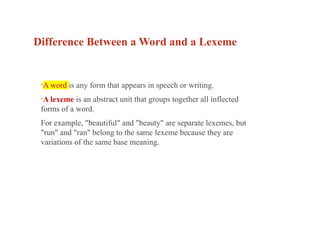 Difference Between a Word and a Lexeme
•A word is any form that appears in speech or writing.
•A lexeme is an abstract unit that groups together all inflected
forms of a word.
For example, "beautiful" and "beauty" are separate lexemes, but
"run" and "ran" belong to the same lexeme because they are
variations of the same base meaning.
 
