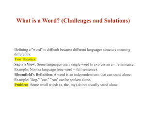 What is a Word? (Challenges and Solutions)
Defining a "word" is difficult because different languages structure meaning
differently.
Two Theories:
Sapir’s View: Some languages use a single word to express an entire sentence.
Example: Nootka language (one word = full sentence).
Bloomfield’s Definition: A word is an independent unit that can stand alone.
Example: "dog," "car," "run" can be spoken alone.
Problem: Some small words (a, the, my) do not usually stand alone.
 